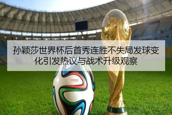 孙颖莎世界杯后首秀连胜不失局发球变化引发热议与战术升级观察