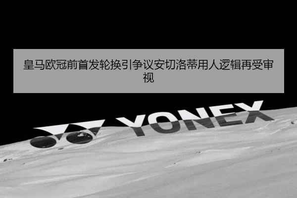 皇马欧冠前首发轮换引争议安切洛蒂用人逻辑再受审视