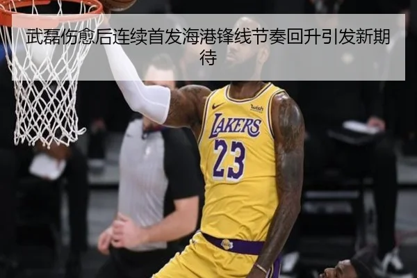 武磊伤愈后连续首发海港锋线节奏回升引发新期待