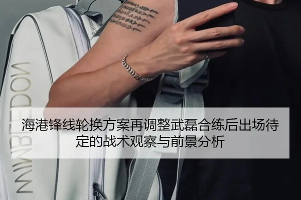 海港锋线轮换方案再调整武磊合练后出场待定的战术观察与前景分析