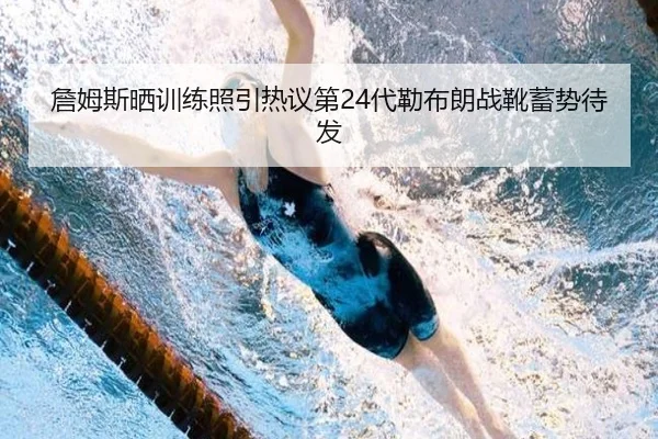 詹姆斯晒训练照引热议第24代勒布朗战靴蓄势待发